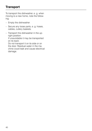 Page 40To transport the dishwasher, e. g. when
moving to a new home, note the follow
-
ing:
–Empty the dishwasher.
–Secure any loose parts, e. g. hoses,
cables, cutlery baskets.
–Transport the dishwasher in the up
-
right position.
If unavoidable it may be transported
on its back.
Do not transport it on its side or on
the door. Residual water in the ma
-
chine could leak and cause electrical
damage.
Transport
40 