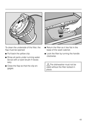 Page 43To clean the underside of the filter, the
flap must be opened:
^Pull back the yellow clip.
^Rinse all parts under running water.
Scrub with a nylon brush if neces-
sary.
^Close the flap so that the clip en-
gages.^Return the filter so it lies flat in the
base of the wash cabinet.
^Lock the filter by turning the handle
clockwise.
,The dishwasher must not be
used without the filter locked in
place.
43 