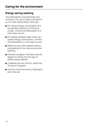 Page 10Energy saving washing
This dishwasher is exceptionally eco
-
nomical in the use of water and electric
-
ity. For best results follow these tips:
^For lowest energy consumption and
the gentlest washing of china and
crystal, connect the dishwasher to a
cold water source.
^For fastest possible wash times, yet
higher energy consumption, connect
the dishwasher to a hot water source.
^Make full use of the baskets without
overloading for the most economical
washing.
^Choose a program that best suits the
degree...