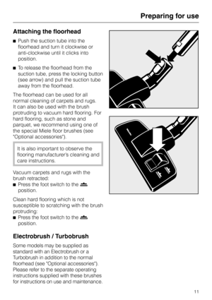 Page 11Attaching the floorhead
^Push the suction tube into the
floorhead and turn it clockwise or
anti-clockwise until it clicks into
position.
^To release the floorhead from the
suction tube, press the locking button
(see arrow) and pull the suction tube
away from the floorhead.
The floorhead can be used for all
normal cleaning of carpets and rugs.
It can also be used with the brush
protruding to vacuum hard flooring. For
hard flooring, such as stone and
parquet, we recommend using one of
the special Miele...