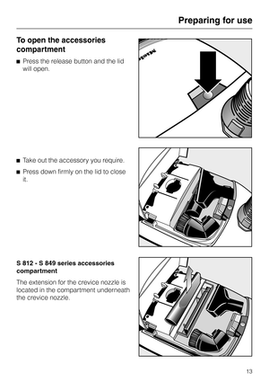 Page 13To open the accessories
compartment
^Press the release button and the lid
will open.
^Take out the accessory you require.
^Press down firmly on the lid to close
it.
S 812 - S 849 series accessories
compartment
The extension for the crevice nozzle is
located in the compartment underneath
the crevice nozzle.
Preparing for use
13 