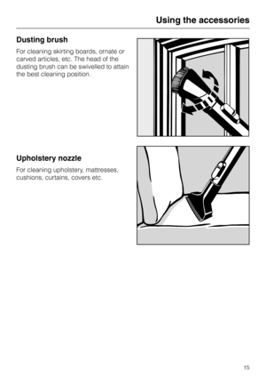 Page 15Dusting brush
For cleaning skirting boards, ornate or
carved articles, etc. The head of the
dusting brush can be swivelled to attain
the best cleaning position.
Upholstery nozzle
For cleaning upholstery, mattresses,
cushions, curtains, covers etc.
Using the accessories
15 