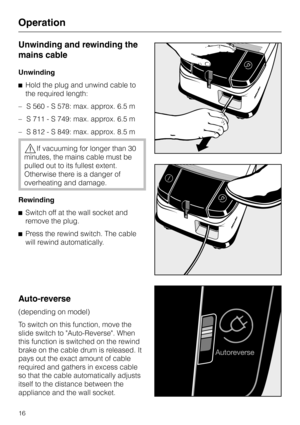 Page 16Unwinding and rewinding the
mains cable
Unwinding
^Hold the plug and unwind cable to
the required length:
–S 560 - S 578: max. approx. 6.5 m
–S 711 - S 749: max. approx. 6.5 m
–S 812 - S 849: max. approx. 8.5 m
,If vacuuming for longer than 30
minutes, the mains cable must be
pulled out to its fullest extent.
Otherwise there is a danger of
overheating and damage.
Rewinding
^Switch off at the wall socket and
remove the plug.
^Press the rewind switch. The cable
will rewind automatically.
Auto-reverse...