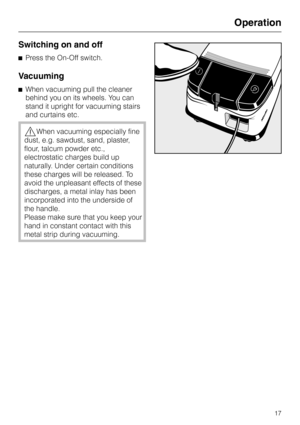 Page 17Switching on and off
^Press the On-Off switch.
Vacuuming
^When vacuuming pull the cleaner
behind you on its wheels. You can
stand it upright for vacuuming stairs
and curtains etc.
,When vacuuming especially fine
dust, e.g. sawdust, sand, plaster,
flour, talcum powder etc.,
electrostatic charges build up
naturally. Under certain conditions
these charges will be released. To
avoid the unpleasant effects of these
discharges, a metal inlay has been
incorporated into the underside of
the handle.
Please make...