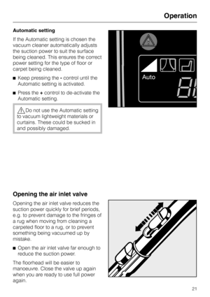 Page 21Automatic setting
If the Automatic setting is chosen the
vacuum cleaner automatically adjusts
the suction power to suit the surface
being cleaned. This ensures the correct
power setting for the type of floor or
carpet being cleaned.
^Keep pressing the-control until the
Automatic setting is activated.
^Press the+control to de-activate the
Automatic setting.
,Do not use the Automatic setting
to vacuum lightweight materials or
curtains. These could be sucked in
and possibly damaged.
Opening the air inlet...