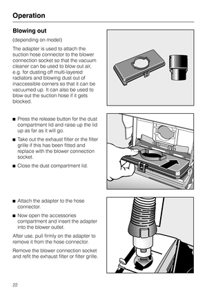 Page 22Blowing out
(depending on model)
The adapter is used to attach the
suction hose connector to the blower
connection socket so that the vacuum
cleaner can be used to blow out air,
e.g. for dusting off multi-layered
radiators and blowing dust out of
inaccessible corners so that it can be
vacuumed up. It can also be used to
blow out the suction hose if it gets
blocked.
^Press the release button for the dust
compartment lid and raise up the lid
up as far as it will go.
^Take out the exhaust filter or the...