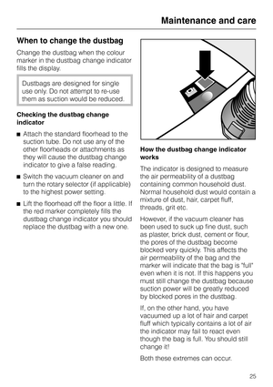 Page 25When to change the dustbag
Change the dustbag when the colour
marker in the dustbag change indicator
fills the display.
Dustbags are designed for single
use only. Do not attempt to re-use
them as suction would be reduced.
Checking the dustbag change
indicator
^Attach the standard floorhead to the
suction tube. Do not use any of the
other floorheads or attachments as
they will cause the dustbag change
indicator to give a false reading.
^Switch the vacuum cleaner on and
turn the rotary selector (if...