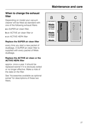 Page 27When to change the exhaust
filter
Depending on model your vacuum
cleaner will be fitted as standard with
one of the following exhaust filters:
aa SUPER air clean filter,
ban ACTIVE air clean filter or
can ACTIVE HEPA filter
Replace the SUPER air clean filter
every time you start a new packet of
dustbags. A SUPER air clean filter is
supplied with every packet of Miele
dustbags.
Replace the ACTIVE air clean or the
ACTIVE HEPA filter
approx. once a year. It should be
replaced sooner if it is obviously...