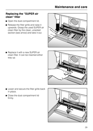 Page 29Replacing the "SUPER air
clean" filter
^Open the dust compartment lid.
^Release the filter grille and raise it
upwards. Grasp the used SUPER air
clean filter by the clean, unsoiled
section (see arrow) and take it out.
^Replace it with a new SUPER air
clean filter. It can be inserted either
way up.
^
Lower and secure the filter grille back
in place.
^
Close the dust compartment lid
firmly.
Maintenance and care
29 