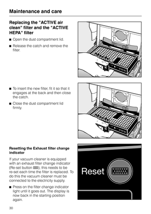 Page 30Replacing the "ACTIVE air
clean" filter and the "ACTIVE
HEPA" filter
^Open the dust compartment lid.
^Release the catch and remove the
filter.
^To insert the new filter, fit it so that it
engages at the back and then close
the catch.
^Close the dust compartment lid
firmly.
Resetting the Exhaust filter change
indicator
If your vacuum cleaner is equipped
with an exhaust filter change indicator
(Re-set button7), this needs to be
re-set each time the filter is replaced. To
do this the vacuum...