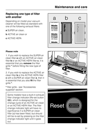 Page 31Replacing one type of filter
with another
Depending on model your vacuum
cleaner will be fitted as standard with
one of the following exhaust filters:
aSUPER air clean,
bACTIVE air clean or
cACTIVE HEPA
Please note
1. If you wish to replace the SUPER air
clean filterawith an ACTIVE air clean
filterbor an ACTIVE HEPA filterc, it is
essential that youremovethe filter
grille*before fitting the new type of
filter.
2. If you wish to replace the ACTIVE air
clean filterbor the ACTIVE HEPA filter
cwith a SUPER...