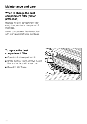 Page 32When to change the dust
compartment filter (motor
protection)
Replace the dust compartment filter
every time you start a new packet of
dustbags.
A dust compartment filter is supplied
with every packet of Miele dustbags.
To replace the dust
compartment filter
^Open the dust compartment lid.
^Unclip the filter frame, remove the old
filter and replace with a new one.
^Close the filter frame.
Maintenance and care
32 