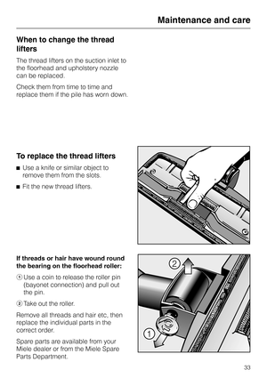 Page 33When to change the thread
lifters
The thread lifters on the suction inlet to
the floorhead and upholstery nozzle
can be replaced.
Check them from time to time and
replace them if the pile has worn down.
To replace the thread lifters
^Use a knife or similar object to
remove them from the slots.
^Fit the new thread lifters.
If threads or hair have wound round
the bearing on the floorhead roller:
aUse a coin to release the roller pin
(bayonet connection) and pull out
the pin.
bTake out the roller.
Remove...