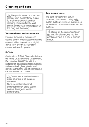Page 34,Always disconnect the vacuum
cleaner from the electricity supply
for maintenance work and for
cleaning. Switch off at the wall
socket and remove the plug (pull on
the plug, not the cable).
Vacuum cleaner and accessories
External surfaces of the vacuum
cleaner and of the accessories can be
cleaned with a dry cloth or a slightly
damp cloth or with a proprietary
cleaner suitable for plastic.
E-Cloth
A microfibre E-Cloth is available from
the Miele UK Spare Parts Department,
Part Number 98013530, which is...