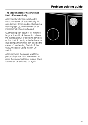 Page 35The vacuum cleaner has switched
itself off automatically
A temperature limiter switches the
vacuum cleaner off automatically if it
gets too hot. Some models also have a
warning light,which comes on to
indicate that it has overheated.
Overheating can occur if, for instance,
large articles block the suction tube or
the dustbag is full or contains particles
of fine dust. A heavily soiled exhaust or
dust compartment filter can also be the
cause of overheating. Switch off the
vacuum cleaner using the On-Off...