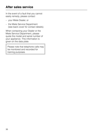 Page 36In the event of a fault that you cannot
easily remedy, please contact
–your Miele Dealer, or
–the Miele Service Department
(see back cover for contact details).
When contacting your Dealer or the
Miele Service Department, please
quote the model and serial number of
your appliance. This information is
given on the data plate.
Please note that telephone calls may
be monitored and recorded for
training purposes.
After sales service
36 