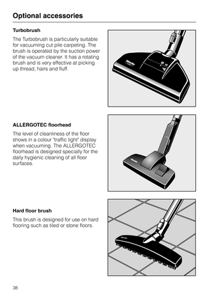 Page 38Turbobrush
The Turbobrush is particularly suitable
for vacuuming cut pile carpeting. The
brush is operated by the suction power
of the vacuum cleaner. It has a rotating
brush and is very effective at picking
up thread, hairs and fluff.
ALLERGOTEC floorhead
The level of cleanliness of the floor
shows in a colour traffic light display
when vacuuming. The ALLERGOTEC
floorhead is designed specially for the
daily hygienic cleaning of all floor
surfaces.
Hard floor brush
This brush is designed for use on hard...