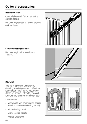 Page 40Radiator brush
(can only be used if attached to the
crevice nozzle)
For cleaning radiators, narrow shelves
and crevices.
Crevice nozzle (300 mm)
For cleaning in folds, crevices or
corners.
MicroSet
This set is specially designed for
cleaning small objects and difficult to
reach areas (such as PC keyboards,
stereo equipment, intricately carved
furniture and ornaments, models etc).
It consists of:
–
Micro-hose with combination nozzle
(crevice nozzle and dusting brush)
–
Micro-dusting brush
–
Micro-crevice...