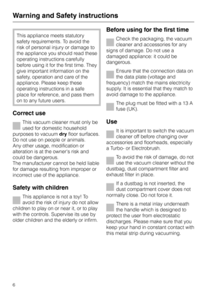 Page 6This appliance meets statutory
safety requirements. To avoid the
risk of personal injury or damage to
the appliance you should read these
operating instructions carefully
before using it for the first time. They
give important information on the
safety, operation and care of the
appliance. Please keep these
operating instructions in a safe
place for reference, and pass them
on to any future users.
Correct use
This vacuum cleaner must only be
used for domestic household
purposes to vacuumdryfloor...