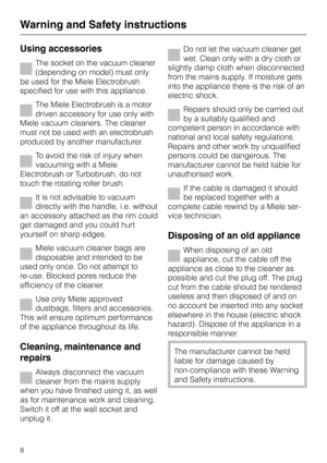 Page 8Using accessories
The socket on the vacuum cleaner
(depending on model) must only
be used for the Miele Electrobrush
specified for use with this appliance.
The Miele Electrobrush is a motor
driven accessory for use only with
Miele vacuum cleaners. The cleaner
must not be used with an electrobrush
produced by another manufacturer.
To avoid the risk of injury when
vacuuming with a Miele
Electrobrush or Turbobrush, do not
touch the rotating roller brush.
It is not advisable to vacuum
directly with the...