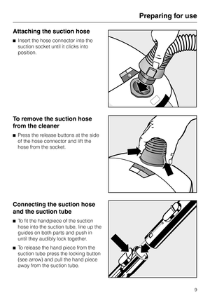 Page 9Attaching the suction hose
^Insert the hose connector into the
suction socket until it clicks into
position.
To remove the suction hose
from the cleaner
^Press the release buttons at the side
of the hose connector and lift the
hose from the socket.
Connecting the suction hose
and the suction tube
^
To fit the handpiece of the suction
hose into the suction tube, line up the
guides on both parts and push in
until they audibly lock together.
^
To release the hand piece from the
suction tube press the...