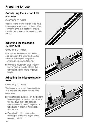 Page 10Connecting the suction tube
sections
(depending on model)
Both sections of the suction tube have
locating arrows marked on them. When
connecting the two sections, ensure
that the two arrows point towards each
other.
Adjusting the telescopic
suction tube
(depending on model)
One part of the telescopic tube is
packed inside the other and can be
adjusted to suit your height for
comfortable vacuum cleaning.
^Press the telescopic tube release
button (see arrow) to release the
tubes and adjust to the required...