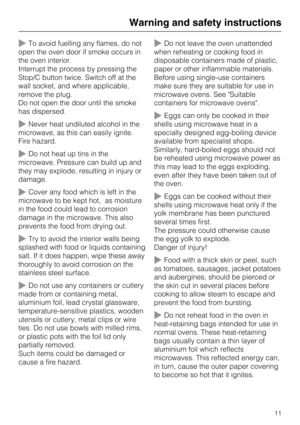 Page 11~To avoid fuelling any flames, do not
open the oven door if smoke occurs in
the oven interior.
Interrupt the process by pressing the
Stop/C button twice. Switch off at the
wall socket, and where applicable,
remove the plug.
Do not open the door until the smoke
has dispersed.
~Never heat undiluted alcohol in the
microwave, as this can easily ignite.
Fire hazard.
~Do not heat up tins in the
microwave. Pressure can build up and
they may explode, resulting in injury or
damage.
~Cover any food which is left...