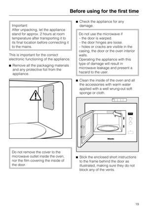 Page 19Important:
After unpacking, let the appliance
stand for approx. 2 hours at room
temperature after transporting it to
its final location before connecting it
to the mains.
This is important for the correct
electronic functioning of the appliance.
^Remove all the packaging materials
and any protective foil from the
appliance.
Do not remove the cover to the
microwave outlet inside the oven,
nor the film covering the inside of
the door.^Check the appliance for any
damage.
Do not use the microwave if
– the...