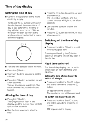 Page 20Setting the time of day
^Connect the appliance to the mains
electricity supply.
12:00 and themsymbol will flash in
the display until the current time of
day is set. Before this, the time of
day will start to run from 12:00, as
the clock will start as soon as the
appliance is connected to the mains
electricity supply.
^Turn the time selector to set the hour.
^Press thembutton.
^
Then turn the time selector to set the
minutes.
^
Press thembutton to confirm, or wait
a few seconds.
The set time is now...