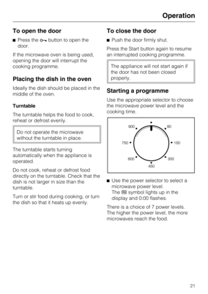 Page 21To open the door
^Press theabutton to open the
door.
If the microwave oven is being used,
opening the door will interrupt the
cooking programme.
Placing the dish in the oven
Ideally the dish should be placed in the
middle of the oven.
Turntable
The turntable helps the food to cook,
reheat or defrost evenly.
Do not operate the microwave
without the turntable in place.
The turntable starts turning
automatically when the appliance is
operated.
Do not cook, reheat or defrost food
directly on the turntable....