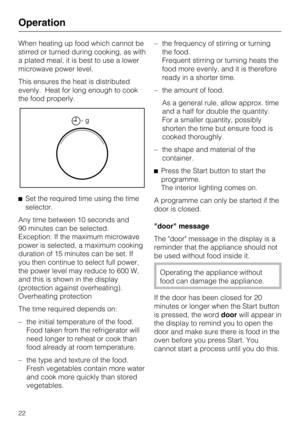 Page 22When heating up food which cannot be
stirred or turned during cooking, as with
a plated meal, it is best to use a lower
microwave power level.
This ensures the heat is distributed
evenly. Heat for long enough to cook
the food properly.
^Set the required time using the time
selector.
Any time between 10 seconds and
90 minutes can be selected.
Exception: If the maximum microwave
power is selected, a maximum cooking
duration of 15 minutes can be set. If
you then continue to select full power,
the power...