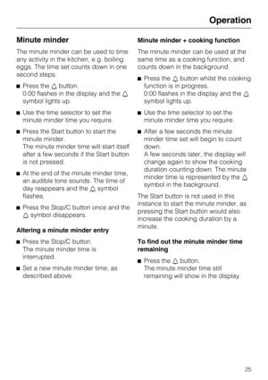 Page 25Minute minder
The minute minder can be used to time
any activity in the kitchen, e.g. boiling
eggs. The time set counts down in one
second steps.
^Press thelbutton.
0:00 flashes in the display and thel
symbol lights up.
^Use the time selector to set the
minute minder time you require.
^Press the Start button to start the
minute minder.
The minute minder time will start itself
after a few seconds if the Start button
is not pressed.
^At the end of the minute minder time,
an audible tone sounds. The time...