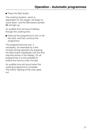 Page 27^Press the Start button.
The cooking duration, which is
dependent on the weight, will begin to
count down, and the Microwave symbol
hwill light up.
An audible tone will sound halfway
through the cooking time.
^Interrupt the programme to turn or stir
the food, and then continue the
programme.
The programmed time can, if
necessary, be extended by a few
minutes during operation by pressing
the Start button repeatedly until the time
required shows in the display. On all
programmes it is only possible to...