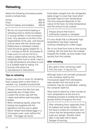 Page 34Select the following microwave power
levels to reheat food:
Drinks.....................900W
Food......................600W
Food for babies and toddlers. . . 450 W
We do not recommend heating or
reheating food or drinks for babies
or young children in the microwave
oven. Any decision to do this is the
responsibility of the user, and should
only be done with the utmost care.
Pasteurised or sterilised cooked
food should be gently heated for
1/2to 1 minutes at 450 W, and tasted to
make sure it is not too hot...