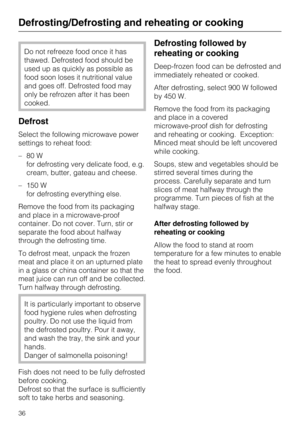 Page 36Do not refreeze food once it has
thawed. Defrosted food should be
used up as quickly as possible as
food soon loses it nutritional value
and goes off. Defrosted food may
only be refrozen after it has been
cooked.
Defrost
Select the following microwave power
settings to reheat food:
–80 W
for defrosting very delicate food, e.g.
cream, butter, gateau and cheese.
– 150 W
for defrosting everything else.
Remove the food from its packaging
and place in a microwave-proof
container. Do not cover. Turn, stir or...