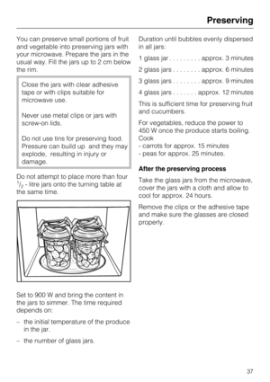 Page 37You can preserve small portions of fruit
and vegetable into preserving jars with
your microwave. Prepare the jars in the
usual way. Fill the jars up to 2 cm below
the rim.
Close the jars with clear adhesive
tape or with clips suitable for
microwave use.
Never use metal clips or jars with
screw-on lids.
Do not use tins for preserving food.
Pressure can build up and they may
explode, resulting in injury or
damage.
Do not attempt to place more than four
1/2- litre jars onto the turning table at
the same...