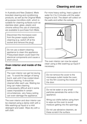 Page 39In Australia and New Zealand, Miele
branded cleaning and conditioning
products, as well as the Original Miele
all-purpose microfibre cloth, which is
suitable for cleaning surfaces such as
stainless steel, glass, plastic and
chrome without the use of chemicals,
are available to purchase from Miele.
Disconnect the microwave oven
from the power supply before
cleaning (e.g. switch off at the
socket and remove the plug).
Do not use a steam-cleaning
appliance to clean this appliance.
Pressurised steam could...