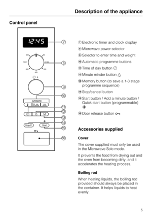 Page 5Control panel
gElectronic timer and clock display
hMicrowave power selector
iSelector to enter time and weight
jAutomatic programme buttons
kTime of day buttonm
lMinute minder buttonl
mMemory button (to save a 1-3 stage
programme sequence)
nStop/cancel button
oStart button / Add a minute button /
Quick start button (programmable)
c
pDoor release buttona
Accessories supplied
Cover
The cover supplied must only be used
in the Microwave Solo mode.
It prevents the food from drying out and
the oven from...