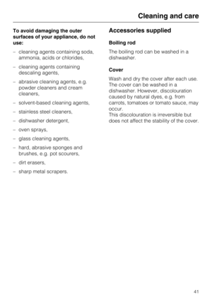 Page 41To avoid damaging the outer
surfaces of your appliance, do not
use:
–cleaning agents containing soda,
ammonia, acids or chlorides,
–cleaning agents containing
descaling agents,
–abrasive cleaning agents, e.g.
powder cleaners and cream
cleaners,
–solvent-based cleaning agents,
–stainless steel cleaners,
– dishwasher detergent,
– oven sprays,
– glass cleaning agents,
– hard, abrasive sponges and
brushes, e.g. pot scourers,
– dirt erasers,
– sharp metal scrapers.Accessories supplied
Boiling rod
The boiling...