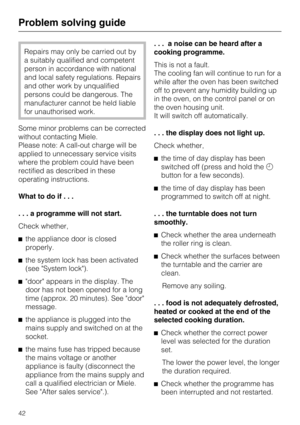 Page 42Repairs may only be carried out by
a suitably qualified and competent
person in accordance with national
and local safety regulations. Repairs
and other work by unqualified
persons could be dangerous. The
manufacturer cannot be held liable
for unauthorised work.
Some minor problems can be corrected
without contacting Miele.
Please note: A call-out charge will be
applied to unnecessary service visits
where the problem could have been
rectified as described in these
operating instructions.
What to do...