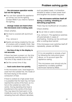 Page 43. . . the microwave operation works
but not the lighting.
^You can then operate the appliance
as normal, but not the lighting.
Contact Miele if you need to replace
the lighting.
. . . strange noises are heard when
the microwave oven is being used.
Check whether,
^the food is covered with aluminium
foil.
If so, remove it.
^Sparks are being created by the use
of crockery with a metallic finish. See
notes on suitable types of containers.
. . . the time of day in the display is
not accurate.
If there has...