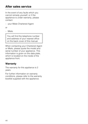 Page 44In the event of any faults which you
cannot remedy yourself, or if the
appliance is under warranty, please
contact:
–your Miele Chartered Agent
or
–Miele.
You will find the telephone number
and address of your nearest office
on the back cover of this manual.
When contacting your Chartered Agent
or Miele, please quote the model and
serial number of your appliance. This
information is given on the data plate,
which is located on the inside of the
appliance front.
Warranty
The warranty for this appliance is...