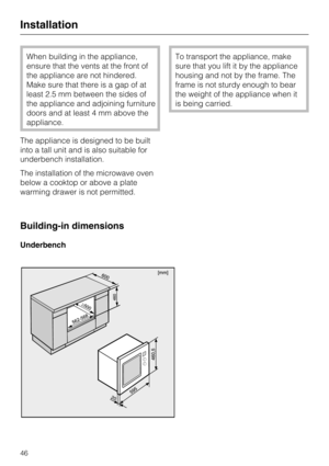 Page 46When building in the appliance,
ensure that the vents at the front of
the appliance are not hindered.
Make sure that there is a gap of at
least 2.5 mm between the sides of
the appliance and adjoining furniture
doors and at least 4 mm above the
appliance.
The appliance is designed to be built
into a tall unit and is also suitable for
underbench installation.
The installation of the microwave oven
below a cooktop or above a plate
warming drawer is not permitted.
Building-in dimensions
Underbench
To...