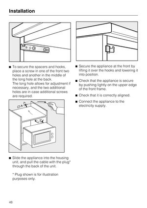 Page 48^To secure the spacers and hooks,
place a screw in one of the front two
holes and another in the middle of
the long hole at the back.
The long hole allows for adjustment if
necessary, and the two additional
holes are in case additional screws
are required.
^
Slide the appliance into the housing
unit, and pull the cable with the plug*
through the back of the unit.
* Plug shown is for illustration
purposes only.^Secure the appliance at the front by
lifting it over the hooks and lowering it
into position....