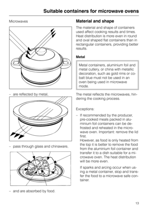 Page 13Microwaves
– are reflected by metal,
–
pass through glass and chinaware,
–
and are absorbed by food.Material and shape
The material and shape of containers
used affect cooking results and times.
Heat distribution is more even in round
and oval shaped flat containers than in
rectangular containers, providing better
results.
Metal
Metal containers, aluminium foil and
metal cutlery, or china with metallic
decoration, such as gold rims or co
-
balt blue must not be used in an
oven being used in microwave...