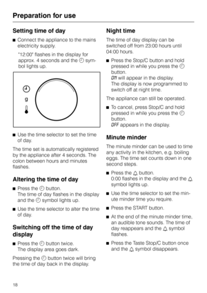 Page 18Setting time of day
^Connect the appliance to the mains
electricity supply.
12:00 flashes in the display for
approx. 4 seconds and themsym
-
bol lights up.
^Use the time selector to set the time
of day.
The time set is automatically registered
by the appliance after 4 seconds. The
colon between hours and minutes
flashes.
Altering the time of day
^
Press thembutton.
The time of day flashes in the display
and themsymbol lights up.
^
Use the time selector to alter the time
of day.
Switching off the time of...