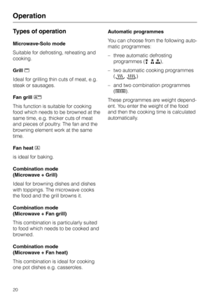 Page 20Types of operation
Microwave-Solo mode
Suitable for defrosting, reheating and
cooking.
Grilln
Ideal for grilling thin cuts of meat, e.g.
steak or sausages.
Fan grillN
This function is suitable for cooking
food which needs to be browned at the
same time, e.g. thicker cuts of meat
and pieces of poultry. The fan and the
browning element work at the same
time.
Fan heatD
is ideal for baking.
Combination mode
(Microwave + Grill)
Ideal for browning dishes and dishes
with toppings. The microwave cooks
the food...