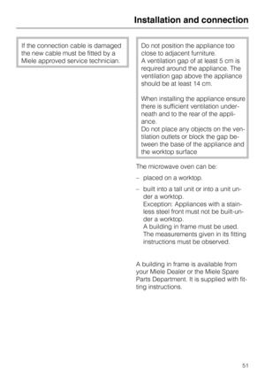 Page 51If the connection cable is damaged
the new cable must be fitted by a
Miele approved service technician.Do not position the appliance too
close to adjacent furniture.
A ventilation gap of at least 5 cm is
required around the appliance. The
ventilation gap above the appliance
should be at least 14 cm.
When installing the appliance ensure
there is sufficient ventilation under
-
neath and to the rear of the appli
-
ance.
Do not place any objects on the ven
-
tilation outlets or block the gap be
-
tween the...