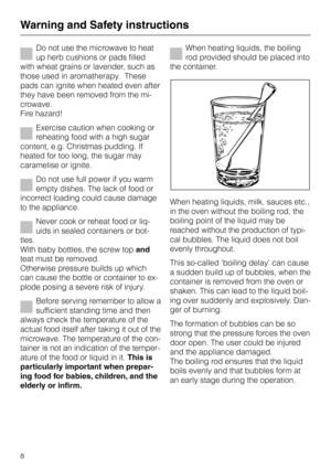 Page 8Do not use the microwave to heat
up herb cushions or pads filled
with wheat grains or lavender, such as
those used in aromatherapy.  These
pads can ignite when heated even after
they have been removed from the mi
-
crowave.
Fire hazard!
Exercise caution when cooking or
reheating food with a high sugar
content, e.g. Christmas pudding. If
heated for too long, the sugar may
caramelise or ignite.
Do not use full power if you warm
empty dishes. The lack of food or
incorrect loading could cause damage
to the...