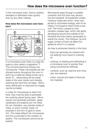 Page 11How does the microwave oven function?
In the microwave oven, food is cooked,
reheated or defrosted more quickly
than by any other method.
How does the microwave oven func-
tion?
In a microwave oven there is a high-fre-
quency tube called a magnetron 
b.
This converts electrical energy into
microwaves. These microwaves are dis-
tributed evenly throughout the oven in-
terior by a metal fan blade known as a
stirrer 
c -, rebounding off the metal
sides of the oven interior and thereby
reaching the food from...